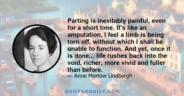 Parting is inevitably painful, even for a short time. It's like an amputation, I feel a limb is being torn off, without which I shall be unable to function. And yet, once it is done... life rushes back into the void,