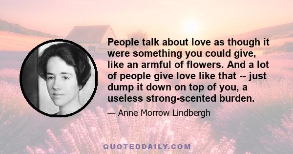 People talk about love as though it were something you could give, like an armful of flowers. And a lot of people give love like that -- just dump it down on top of you, a useless strong-scented burden.