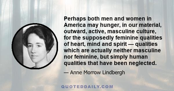 Perhaps both men and women in America may hunger, in our material, outward, active, masculine culture, for the supposedly feminine qualities of heart, mind and spirit — qualities which are actually neither masculine nor 