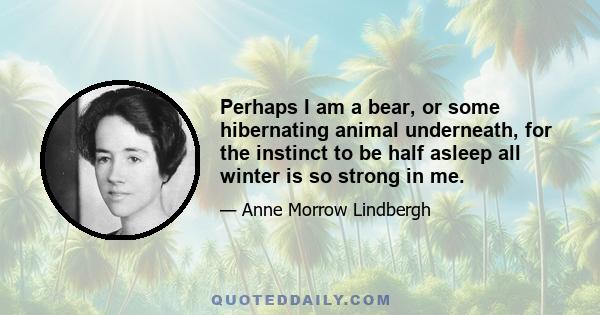 Perhaps I am a bear, or some hibernating animal underneath, for the instinct to be half asleep all winter is so strong in me.