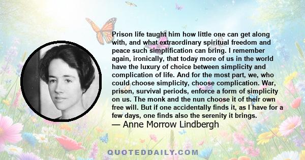 Prison life taught him how little one can get along with, and what extraordinary spiritual freedom and peace such simplification can bring. I remember again, ironically, that today more of us in the world have the