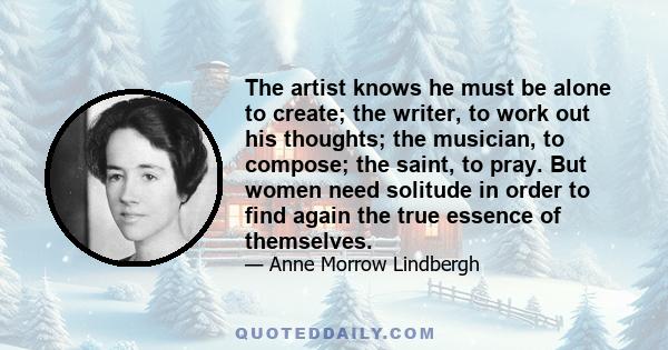 The artist knows he must be alone to create; the writer, to work out his thoughts; the musician, to compose; the saint, to pray. But women need solitude in order to find again the true essence of themselves.