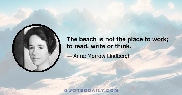 The beach is not the place to work; to read, write or think.