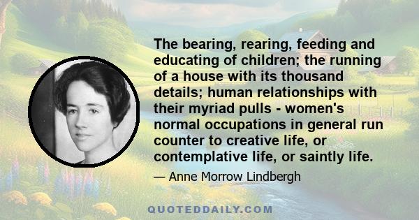 The bearing, rearing, feeding and educating of children; the running of a house with its thousand details; human relationships with their myriad pulls - women's normal occupations in general run counter to creative