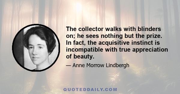 The collector walks with blinders on; he sees nothing but the prize. In fact, the acquisitive instinct is incompatible with true appreciation of beauty.