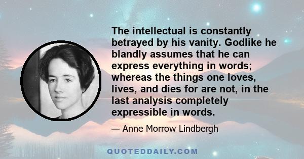 The intellectual is constantly betrayed by his vanity. Godlike he blandly assumes that he can express everything in words; whereas the things one loves, lives, and dies for are not, in the last analysis completely