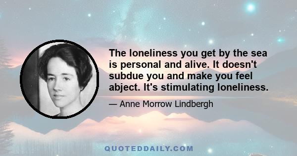 The loneliness you get by the sea is personal and alive. It doesn't subdue you and make you feel abject. It's stimulating loneliness.