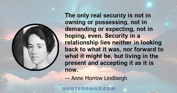 The only real security is not in owning or possessing, not in demanding or expecting, not in hoping, even. Security in a relationship lies neither in looking back to what it was, nor forward to what it might be, but