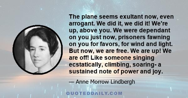 The plane seems exultant now, even arrogant. We did it, we did it! We're up, above you. We were dependant on you just now, prisoners fawning on you for favors, for wind and light. But now, we are free. We are up! We are 