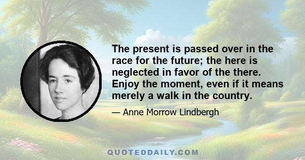 The present is passed over in the race for the future; the here is neglected in favor of the there. Enjoy the moment, even if it means merely a walk in the country.