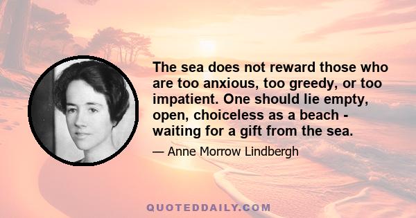 The sea does not reward those who are too anxious, too greedy, or too impatient. One should lie empty, open, choiceless as a beach - waiting for a gift from the sea.