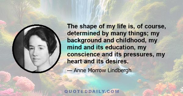 The shape of my life is, of course, determined by many things; my background and childhood, my mind and its education, my conscience and its pressures, my heart and its desires.