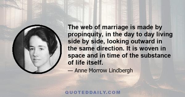 The web of marriage is made by propinquity, in the day to day living side by side, looking outward in the same direction. It is woven in space and in time of the substance of life itself.