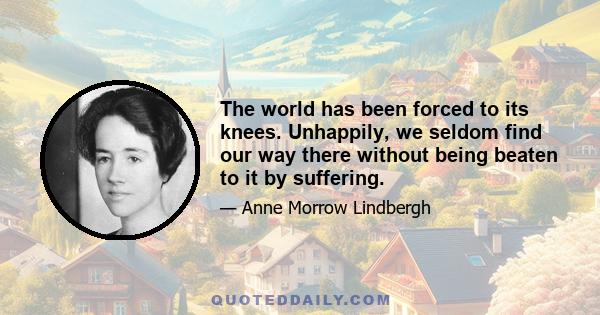 The world has been forced to its knees. Unhappily, we seldom find our way there without being beaten to it by suffering.