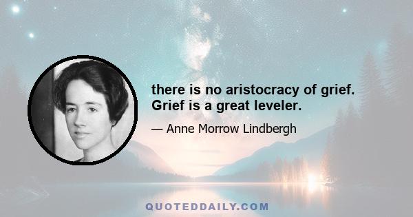 there is no aristocracy of grief. Grief is a great leveler.