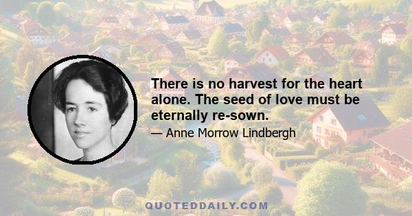 There is no harvest for the heart alone. The seed of love must be eternally re-sown.