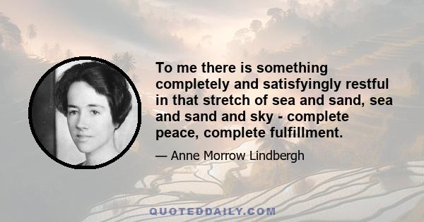 To me there is something completely and satisfyingly restful in that stretch of sea and sand, sea and sand and sky - complete peace, complete fulfillment.