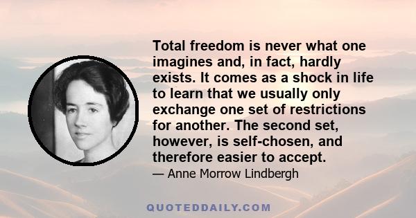 Total freedom is never what one imagines and, in fact, hardly exists. It comes as a shock in life to learn that we usually only exchange one set of restrictions for another. The second set, however, is self-chosen, and