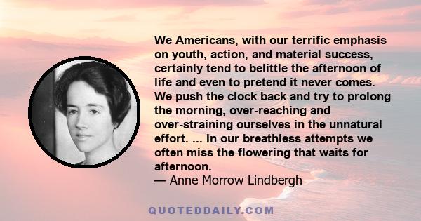 We Americans, with our terrific emphasis on youth, action, and material success, certainly tend to belittle the afternoon of life and even to pretend it never comes. We push the clock back and try to prolong the