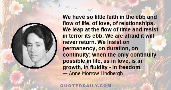 We have so little faith in the ebb and flow of life, of love, of relationships. We leap at the flow of time and resist in terror its ebb. We are afraid it will never return. We insist on permanency, on duration, on