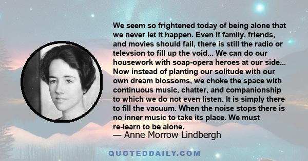 We seem so frightened today of being alone that we never let it happen. Even if family, friends, and movies should fail, there is still the radio or televsion to fill up the void... We can do our housework with