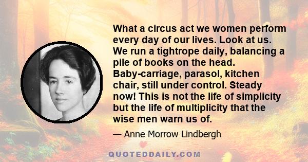 What a circus act we women perform every day of our lives. Look at us. We run a tightrope daily, balancing a pile of books on the head. Baby-carriage, parasol, kitchen chair, still under control. Steady now! This is not 