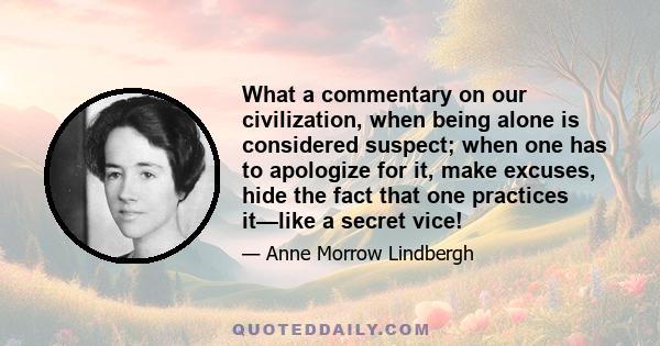 What a commentary on our civilization, when being alone is considered suspect; when one has to apologize for it, make excuses, hide the fact that one practices it—like a secret vice!