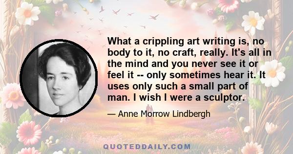 What a crippling art writing is, no body to it, no craft, really. It's all in the mind and you never see it or feel it -- only sometimes hear it. It uses only such a small part of man. I wish I were a sculptor.