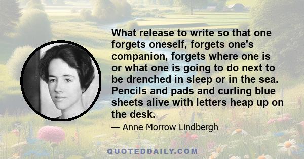 What release to write so that one forgets oneself, forgets one's companion, forgets where one is or what one is going to do next to be drenched in sleep or in the sea. Pencils and pads and curling blue sheets alive with 