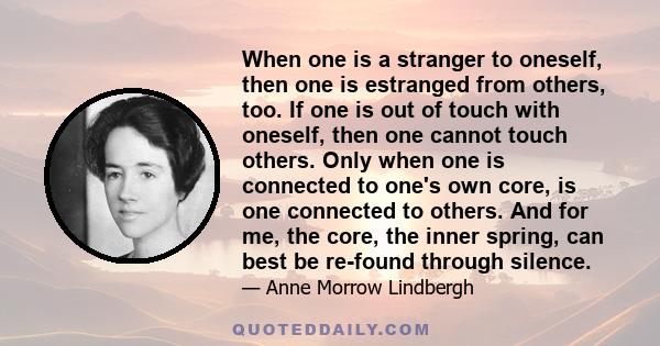 When one is a stranger to oneself, then one is estranged from others, too. If one is out of touch with oneself, then one cannot touch others. Only when one is connected to one's own core, is one connected to others. And 