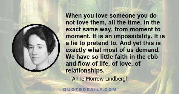 When you love someone you do not love them, all the time, in the exact same way, from moment to moment. It is an impossibility. It is a lie to pretend to. And yet this is exactly what most of us demand. We have so