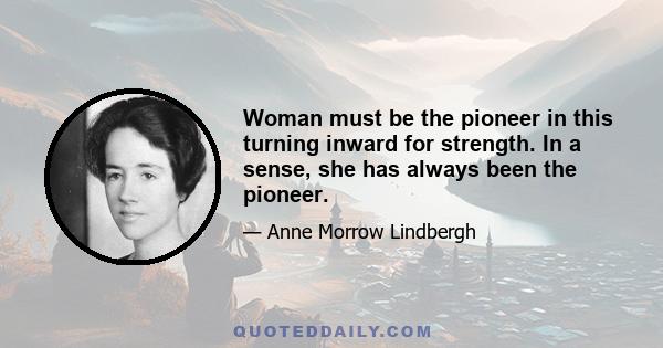 Woman must be the pioneer in this turning inward for strength. In a sense, she has always been the pioneer.