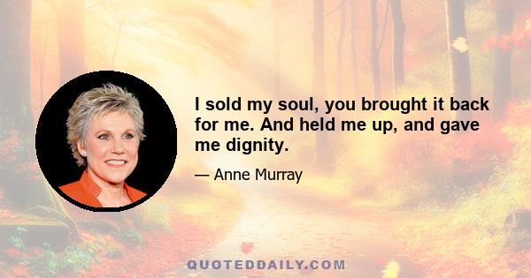 I sold my soul, you brought it back for me. And held me up, and gave me dignity.