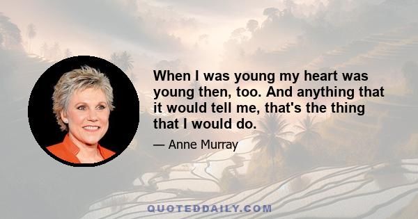 When I was young my heart was young then, too. And anything that it would tell me, that's the thing that I would do.