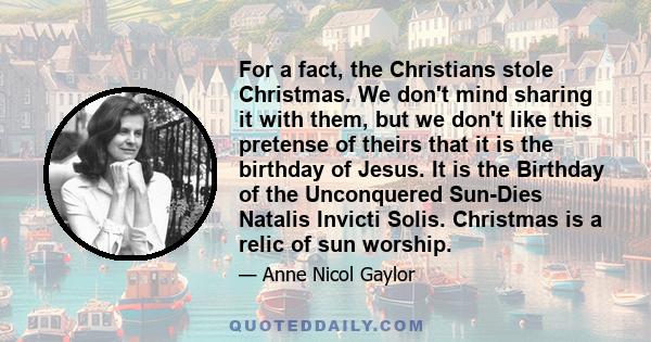 For a fact, the Christians stole Christmas. We don't mind sharing it with them, but we don't like this pretense of theirs that it is the birthday of Jesus. It is the Birthday of the Unconquered Sun-Dies Natalis Invicti