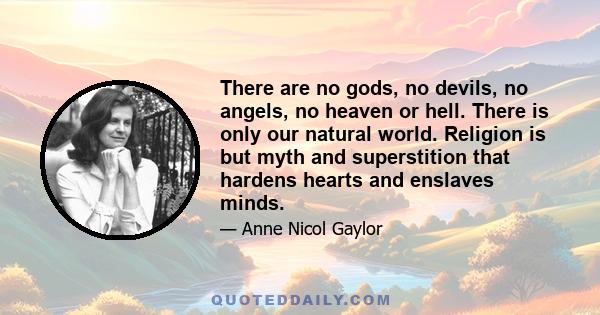 There are no gods, no devils, no angels, no heaven or hell. There is only our natural world. Religion is but myth and superstition that hardens hearts and enslaves minds.