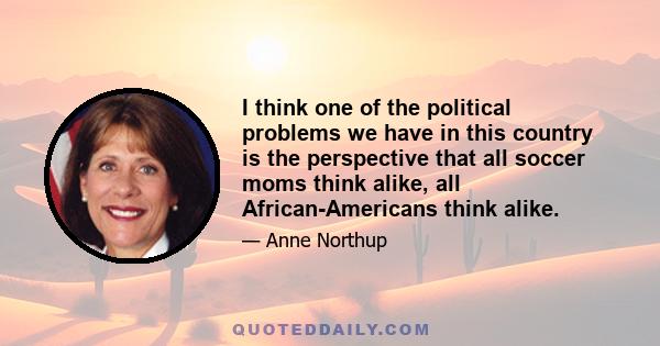 I think one of the political problems we have in this country is the perspective that all soccer moms think alike, all African-Americans think alike.