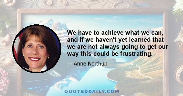 We have to achieve what we can, and if we haven't yet learned that we are not always going to get our way this could be frustrating.