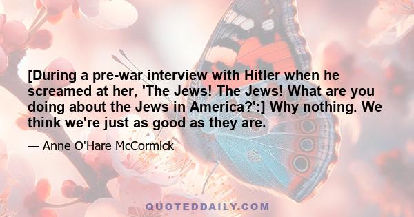 [During a pre-war interview with Hitler when he screamed at her, 'The Jews! The Jews! What are you doing about the Jews in America?':] Why nothing. We think we're just as good as they are.