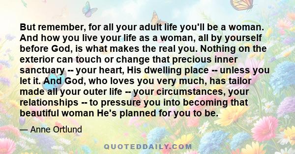 But remember, for all your adult life you'll be a woman. And how you live your life as a woman, all by yourself before God, is what makes the real you. Nothing on the exterior can touch or change that precious inner