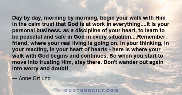 Day by day, morning by morning, begin your walk with Him in the calm trust that God is at work in everything....It is your personal business, as a discipline of your heart, to learn to be peaceful and safe in God in