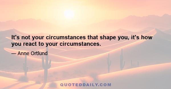 It's not your circumstances that shape you, it's how you react to your circumstances.