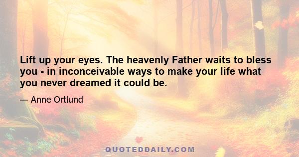 Lift up your eyes. The heavenly Father waits to bless you - in inconceivable ways to make your life what you never dreamed it could be.