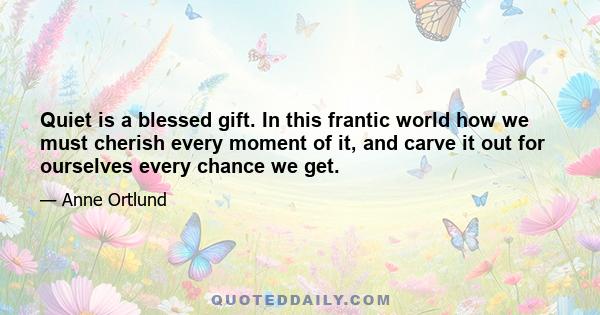 Quiet is a blessed gift. In this frantic world how we must cherish every moment of it, and carve it out for ourselves every chance we get.