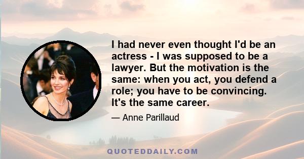 I had never even thought I'd be an actress - I was supposed to be a lawyer. But the motivation is the same: when you act, you defend a role; you have to be convincing. It's the same career.