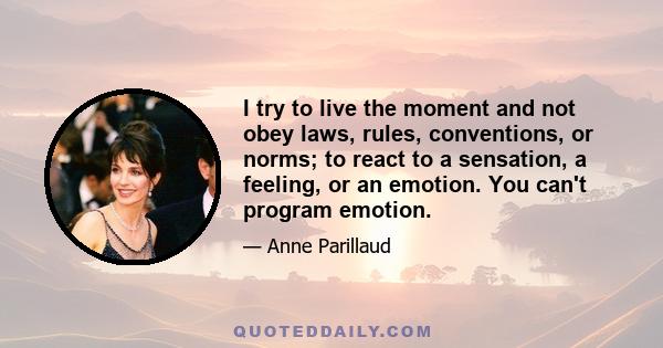 I try to live the moment and not obey laws, rules, conventions, or norms; to react to a sensation, a feeling, or an emotion. You can't program emotion.