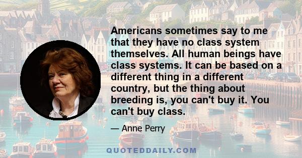 Americans sometimes say to me that they have no class system themselves. All human beings have class systems. It can be based on a different thing in a different country, but the thing about breeding is, you can't buy