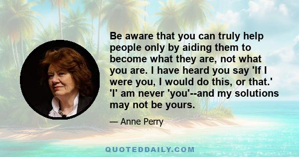 Be aware that you can truly help people only by aiding them to become what they are, not what you are. I have heard you say 'If I were you, I would do this, or that.' 'I' am never 'you'--and my solutions may not be