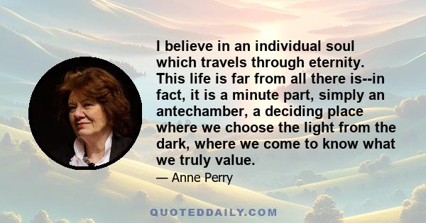 I believe in an individual soul which travels through eternity. This life is far from all there is--in fact, it is a minute part, simply an antechamber, a deciding place where we choose the light from the dark, where we 