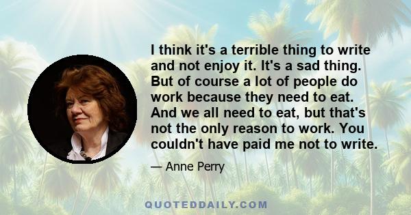 I think it's a terrible thing to write and not enjoy it. It's a sad thing. But of course a lot of people do work because they need to eat. And we all need to eat, but that's not the only reason to work. You couldn't